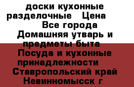   доски кухонные разделочные › Цена ­ 100 - Все города Домашняя утварь и предметы быта » Посуда и кухонные принадлежности   . Ставропольский край,Невинномысск г.